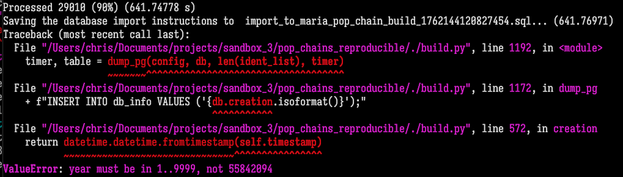 Screenshot of terminal (I have removed some of the lines consisting of spaces, tildes, and carets that point to the exact position of the error in the source code):  Processed 29010 (90%) (641.74778 s) Saving the database import instructions to  import_to_maria_pop_chain_build_1762144120827454.sql... (641.76971) Traceback (most recent call last):   File  /Users/chris/Documents/projects/sandbox_3/pop_chains_reproducible/./build.py , line 1192, in <module>     timer, table = dump_pg(config, db, len(ident_list), timer)    File  /Users/chris/Documents/projects/sandbox_3/pop_chains_reproducible/./build.py , line 1172, in dump_pg     + f INSERT INTO db_info VALUES ('{db.creation.isoformat()}');     File  /Users/chris/Documents/projects/sandbox_3/pop_chains_reproducible/./build.py , line 572, in creation     return datetime.datetime.fromtimestamp(self.timestamp)  ValueError: year must be in 1..9999, not 55842094