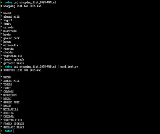 Terminal screenshot. User entered the command cat shopping_list_2025-W45.md . In response, the computer outputted the contents of a Markdown-formatted shopping list: # Shopping list for 2025-W45 * bread * almond milk * yogurt * fruit * carrots * mushrooms * beets * ground pork * bacon * mozzarella * ricotta * cheddar * vegetable oil * frozen spinach * garbanzo beans Then the user entered the command cat shopping_list_2025-W45.md | cool_text.py The computer responded similarly as above, except that every letter was capitalized and shown using the outline letters from the Symbols for Legacy Computing Supplement Unicode block.