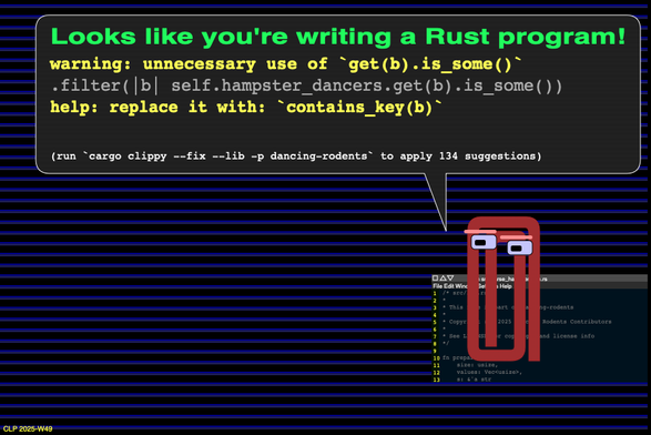 An animated anthropomorphized rusty paper clip says  Looks like you're writing a Rust program!  and gives tips to improve some Rust code:  warning: unnecessary use of `get(b).is_some()` .filter(|b| self.hampster_dancers.get(b).is_some()) help: replace it with: `contains_key(b)` (run `cargo clippy --fix --lib -p dancing-rodents` to apply 134 suggestions)